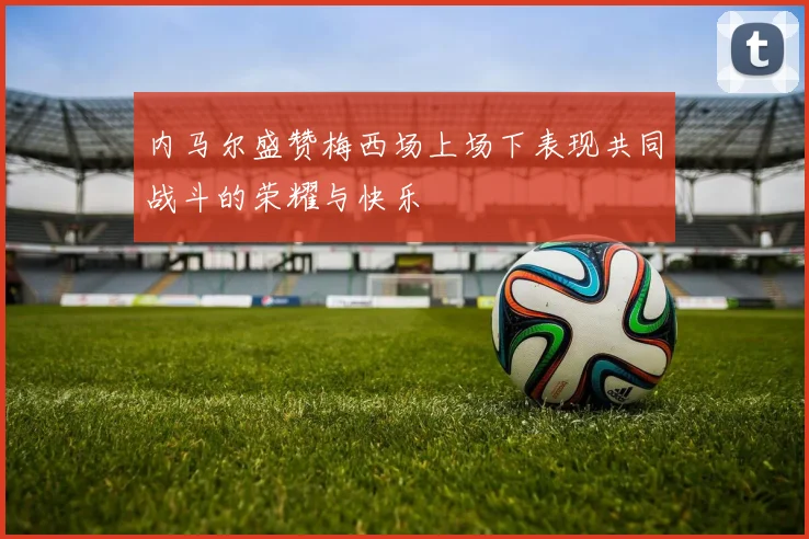 内马尔盛赞梅西场上场下表现共同战斗的荣耀与快乐