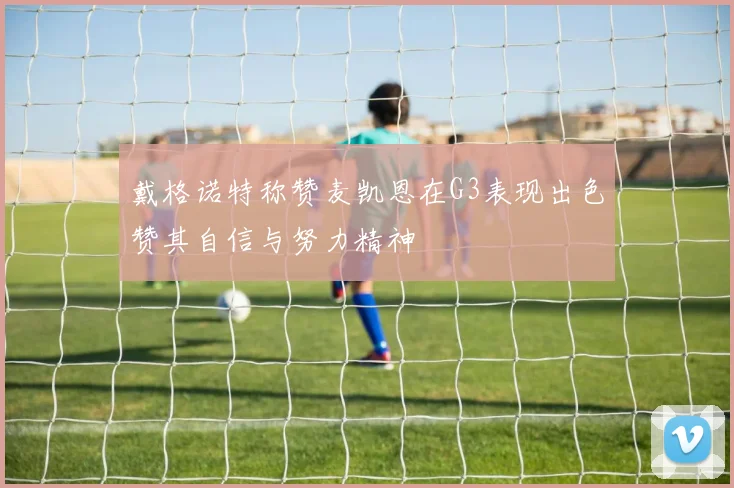 戴格诺特称赞麦凯恩在G3表现出色赞其自信与努力精神