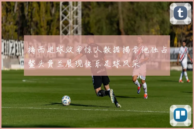 梅西进球效率惊人数据揭示他独占鳌头费兰展现快乐足球风采