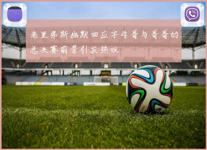 老里弗斯幽默回应字母哥与哥哥的总决赛前景引发热议