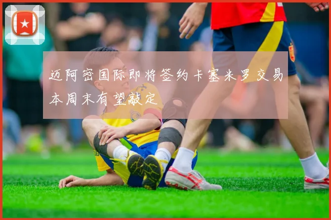 迈阿密国际即将签约卡塞米罗交易本周末有望敲定