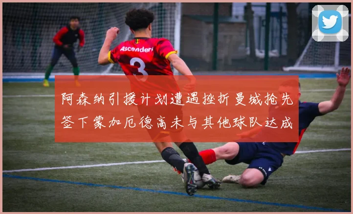 阿森纳引援计划遭遇挫折曼城抢先签下蒙加厄德高未与其他球队达成协议