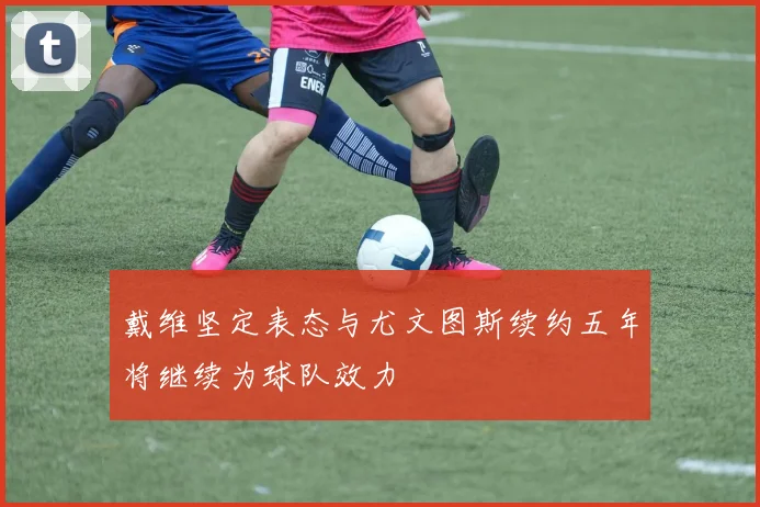 戴维坚定表态与尤文图斯续约五年将继续为球队效力