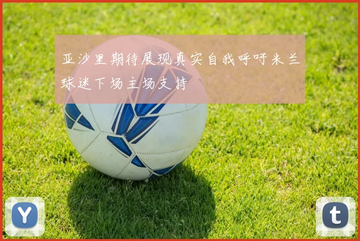 亚沙里期待展现真实自我呼吁米兰球迷下场主场支持