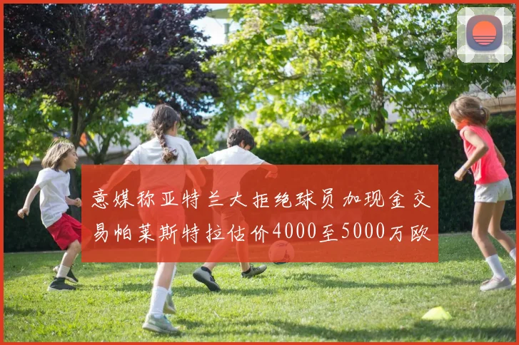 意媒称亚特兰大拒绝球员加现金交易帕莱斯特拉估价4000至5000万欧元