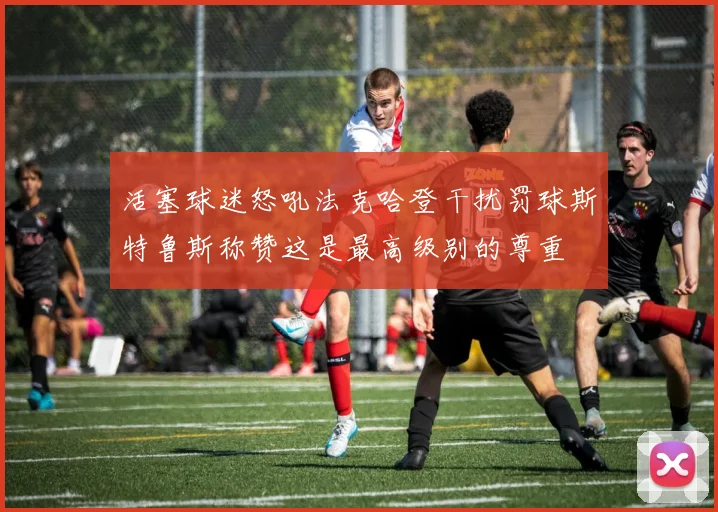 活塞球迷怒吼法克哈登干扰罚球斯特鲁斯称赞这是最高级别的尊重