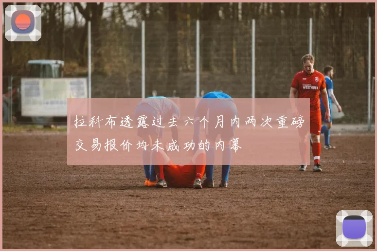 拉科布透露过去六个月内两次重磅交易报价均未成功的内幕