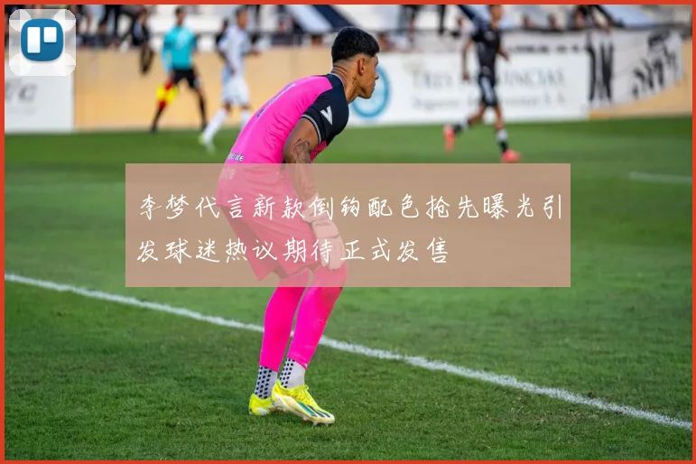李梦代言新款倒钩配色抢先曝光引发球迷热议期待正式发售
