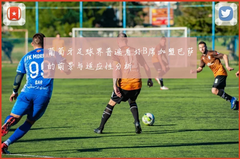葡萄牙足球界普遍看好B席加盟巴萨的前景与适应性分析