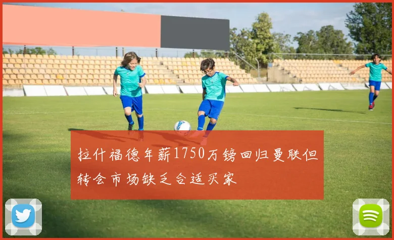 拉什福德年薪1750万镑回归曼联但转会市场缺乏合适买家