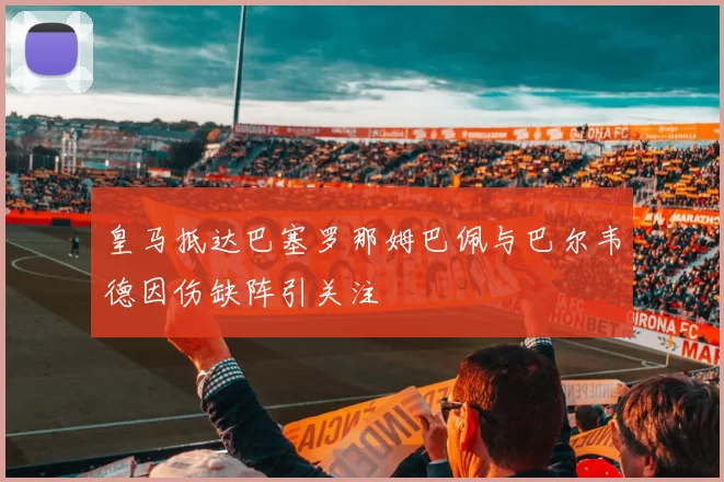 皇马抵达巴塞罗那姆巴佩与巴尔韦德因伤缺阵引关注