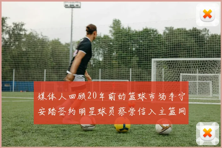 媒体人回顾20年前的篮球市场李宁安踏签约明星球员蔡崇信入主篮网的时代变迁