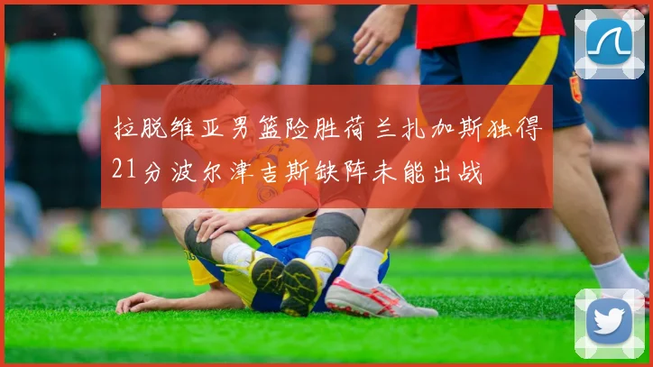 拉脱维亚男篮险胜荷兰扎加斯独得21分波尔津吉斯缺阵未能出战