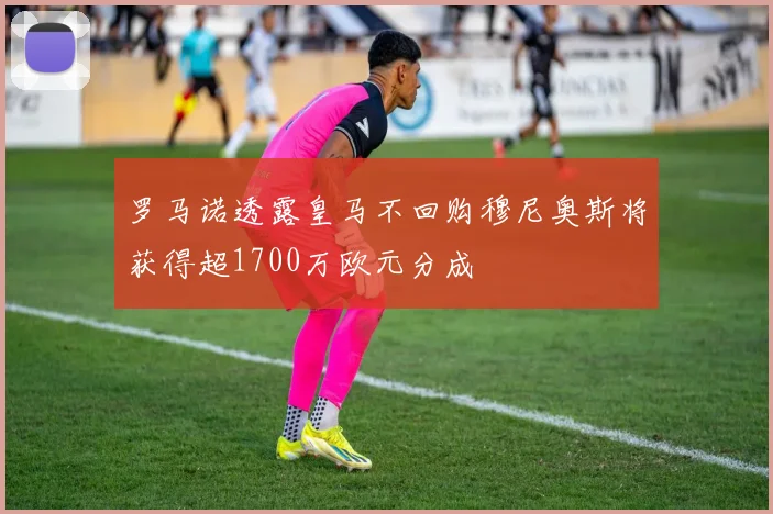 罗马诺透露皇马不回购穆尼奥斯将获得超1700万欧元分成